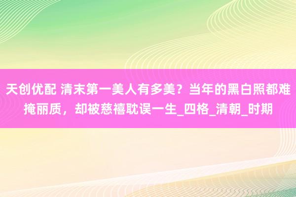 天创优配 清末第一美人有多美？当年的黑白照都难掩丽质，却被慈禧耽误一生_四格_清朝_时期