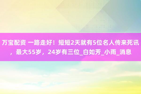 万宝配资 一路走好！短短2天就有5位名人传来死讯，最大55岁，24岁有三位_白如芳_小雨_消息