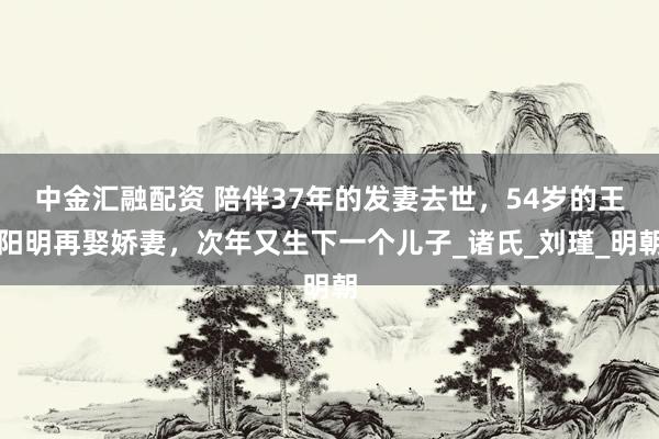 中金汇融配资 陪伴37年的发妻去世，54岁的王阳明再娶娇妻，次年又生下一个儿子_诸氏_刘瑾_明朝