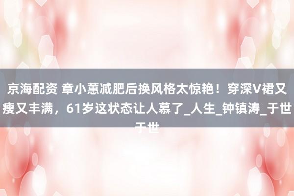 京海配资 章小蕙减肥后换风格太惊艳！穿深V裙又瘦又丰满，61岁这状态让人慕了_人生_钟镇涛_于世