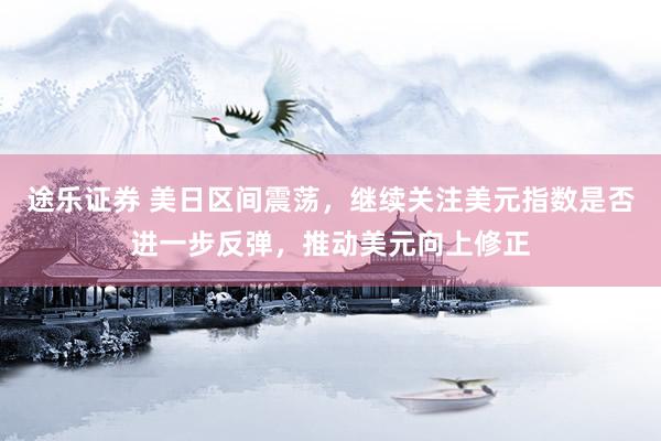 途乐证券 美日区间震荡，继续关注美元指数是否进一步反弹，推动美元向上修正