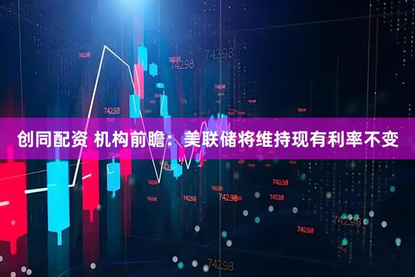 创同配资 机构前瞻：美联储将维持现有利率不变