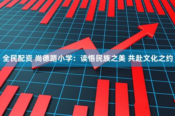 全民配资 尚德路小学：读悟民族之美 共赴文化之约