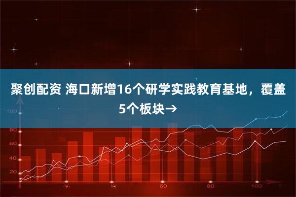 聚创配资 海口新增16个研学实践教育基地，覆盖5个板块→