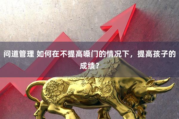 问道管理 如何在不提高嗓门的情况下，提高孩子的成绩？