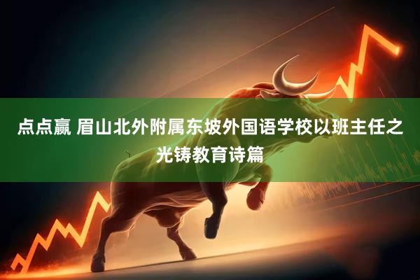 点点赢 眉山北外附属东坡外国语学校以班主任之光铸教育诗篇