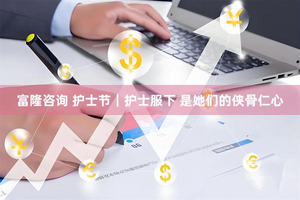 富隆咨询 护士节｜护士服下 是她们的侠骨仁心