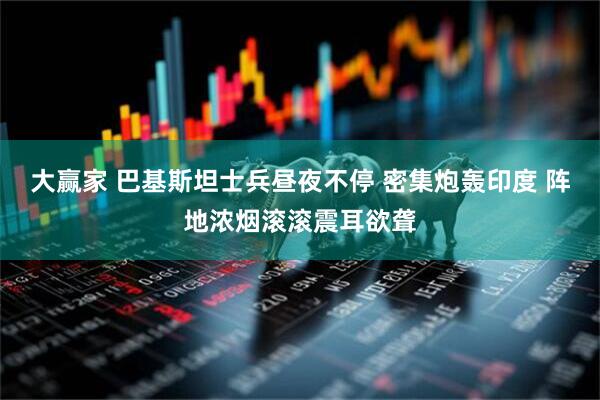 大赢家 巴基斯坦士兵昼夜不停 密集炮轰印度 阵地浓烟滚滚震耳欲聋