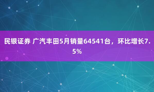 民银证券 广汽丰田5月销量64541台，环比增长7.5%