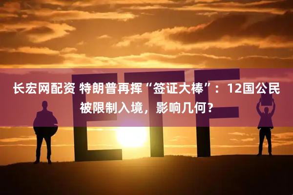 长宏网配资 特朗普再挥“签证大棒”：12国公民被限制入境，影响几何？