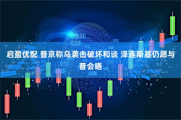 启盈优配 普京称乌袭击破坏和谈 泽连斯基仍愿与普会晤