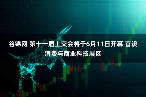 谷锦网 第十一届上交会将于6月11日开幕 首设消费与商业科技展区