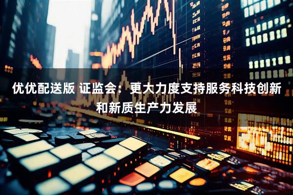 优优配送版 证监会：更大力度支持服务科技创新和新质生产力发展