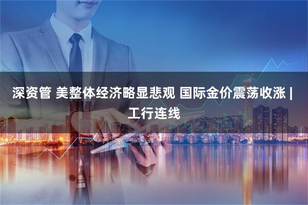 深资管 美整体经济略显悲观 国际金价震荡收涨 | 工行连线