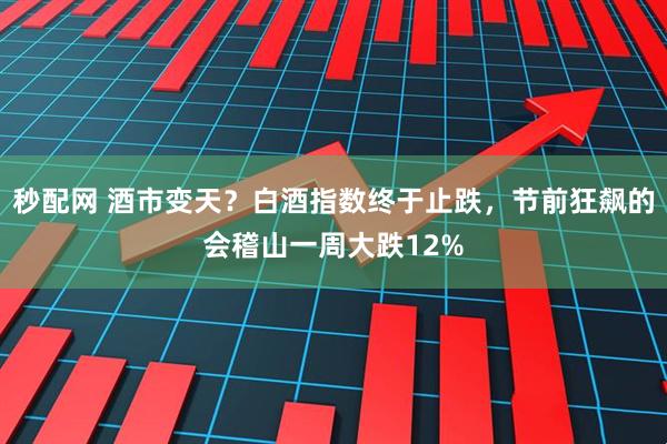 秒配网 酒市变天？白酒指数终于止跌，节前狂飙的会稽山一周大跌12%
