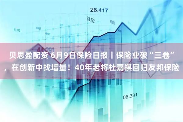 贝思盈配资 6月9日保险日报丨保险业破“三卷”，在创新中找增量！40年老将杜嘉祺回归友邦保险
