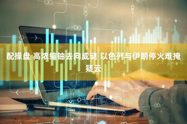配操盘 高浓缩铀去向成谜 以色列与伊朗停火难掩疑云