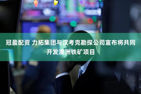 冠盈配资 力拓集团与汉考克勘探公司宣布将共同开发澳洲铁矿项目