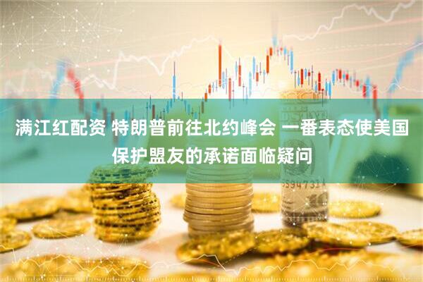 满江红配资 特朗普前往北约峰会 一番表态使美国保护盟友的承诺面临疑问