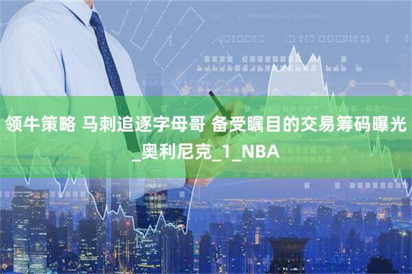 领牛策略 马刺追逐字母哥 备受瞩目的交易筹码曝光_奥利尼克_1_NBA