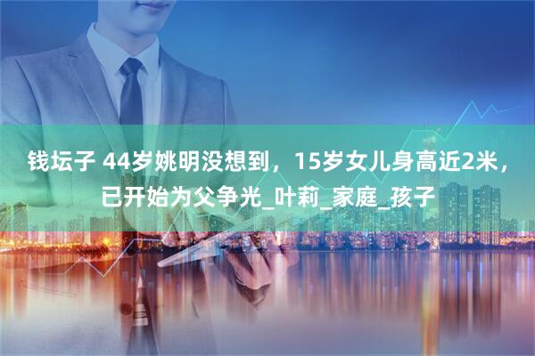 钱坛子 44岁姚明没想到，15岁女儿身高近2米，已开始为父争光_叶莉_家庭_孩子
