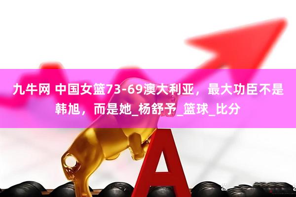 九牛网 中国女篮73-69澳大利亚，最大功臣不是韩旭，而是她_杨舒予_篮球_比分