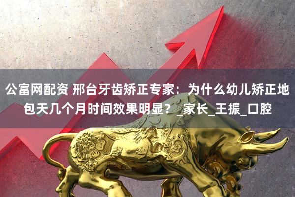 公富网配资 邢台牙齿矫正专家：为什么幼儿矫正地包天几个月时间效果明显？_家长_王振_口腔