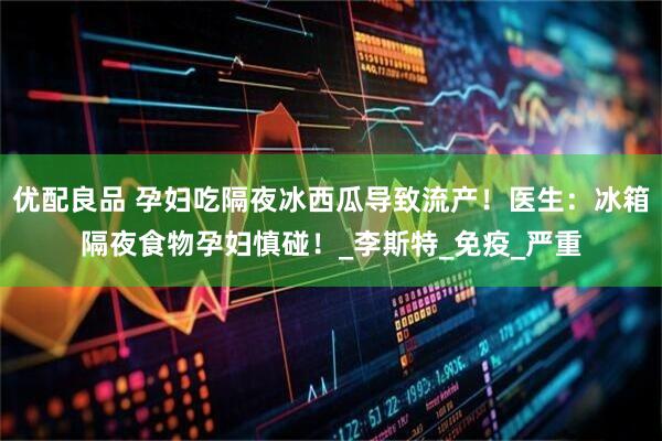 优配良品 孕妇吃隔夜冰西瓜导致流产！医生：冰箱隔夜食物孕妇慎碰！_李斯特_免疫_严重