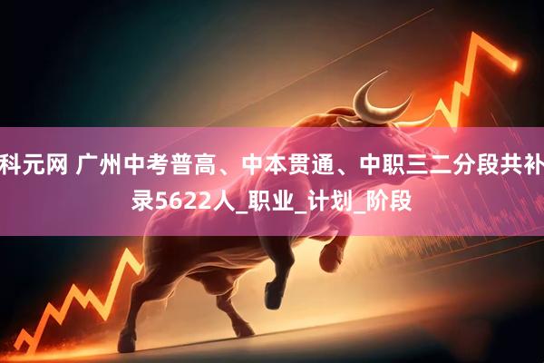 科元网 广州中考普高、中本贯通、中职三二分段共补录5622人_职业_计划_阶段