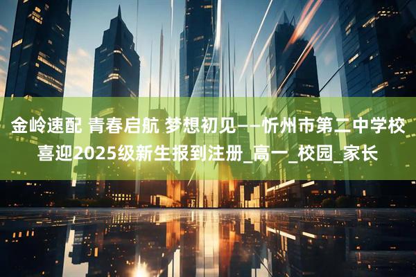 金岭速配 青春启航 梦想初见——忻州市第二中学校喜迎2025级新生报到注册_高一_校园_家长