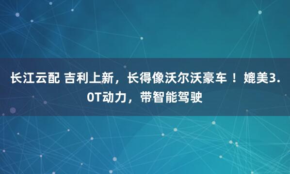 长江云配 吉利上新，长得像沃尔沃豪车 ！媲美3.0T动力，带智能驾驶