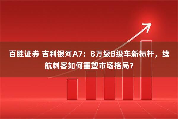 百胜证券 吉利银河A7：8万级B级车新标杆，续航刺客如何重塑市场格局？