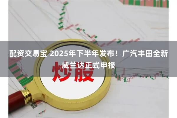 配资交易宝 2025年下半年发布！广汽丰田全新威兰达正式申报