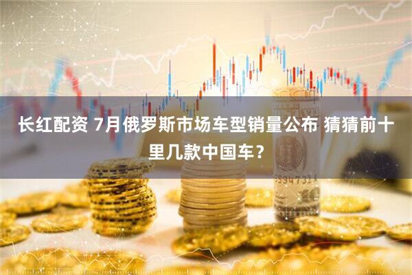 长红配资 7月俄罗斯市场车型销量公布 猜猜前十里几款中国车？