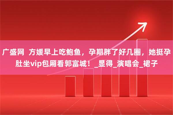 广盛网  方媛早上吃鲍鱼，孕期胖了好几圈，她挺孕肚坐vip包厢看郭富城！_显得_演唱会_裙子