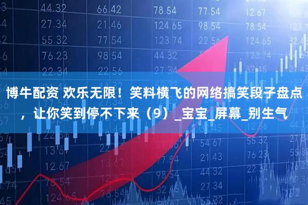 博牛配资 欢乐无限！笑料横飞的网络搞笑段子盘点，让你笑到停不下来（9）_宝宝_屏幕_别生气