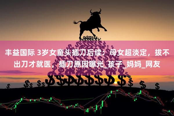 丰益国际 3岁女童头插刀后续：母女超淡定，拔不出刀才就医，插刀原因曝光_孩子_妈妈_网友