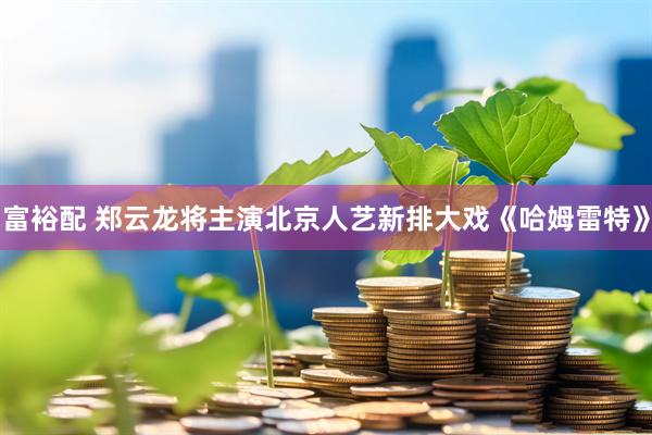 富裕配 郑云龙将主演北京人艺新排大戏《哈姆雷特》