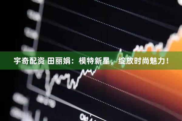 宇奇配资 田丽娟：模特新星，绽放时尚魅力！