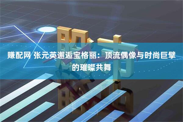 赚配网 张元英邂逅宝格丽：顶流偶像与时尚巨擘的璀璨共舞