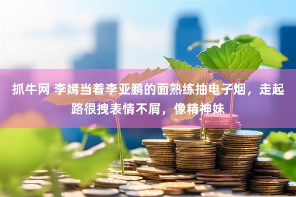 抓牛网 李嫣当着李亚鹏的面熟练抽电子烟，走起路很拽表情不屑，像精神妹