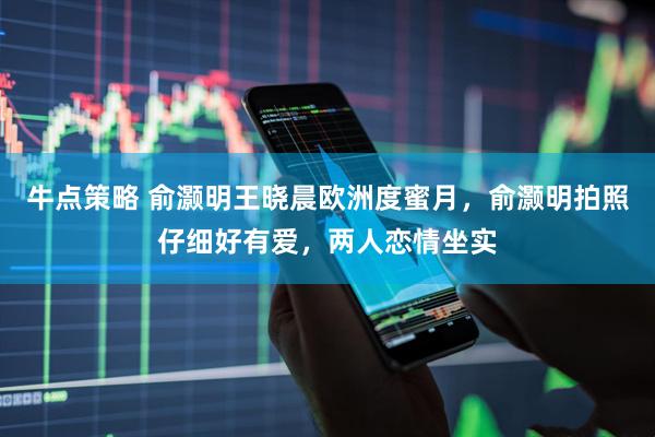 牛点策略 俞灏明王晓晨欧洲度蜜月，俞灏明拍照仔细好有爱，两人恋情坐实