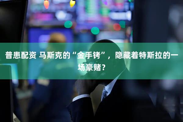 普患配资 马斯克的“金手铐”，隐藏着特斯拉的一场豪赌？