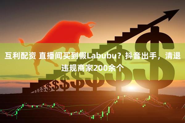 互利配资 直播间买到假Labubu？抖音出手，清退违规商家200余个