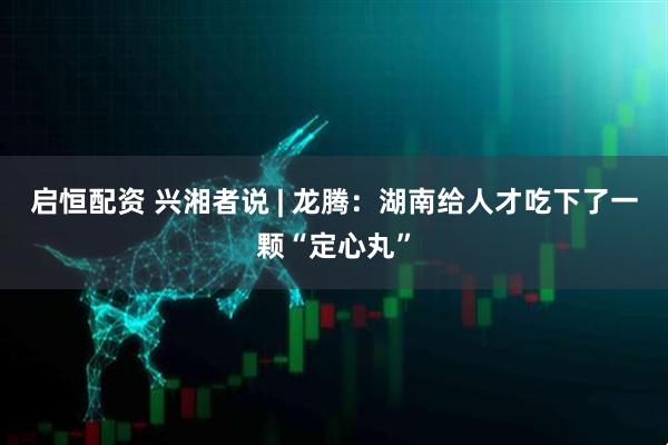 启恒配资 兴湘者说 | 龙腾：湖南给人才吃下了一颗“定心丸”