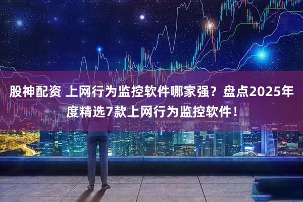 股神配资 上网行为监控软件哪家强？盘点2025年度精选7款上网行为监控软件！