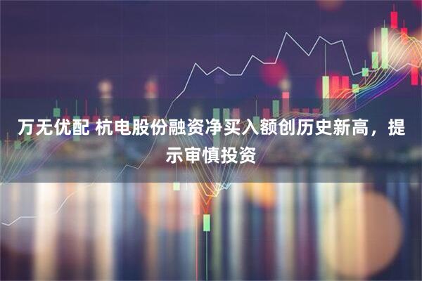 万无优配 杭电股份融资净买入额创历史新高，提示审慎投资