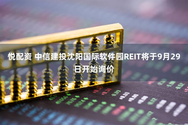 悦配资 中信建投沈阳国际软件园REIT将于9月29日开始询价