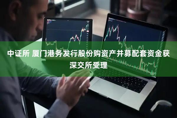中证所 厦门港务发行股份购资产并募配套资金获深交所受理