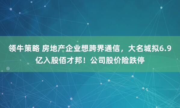 领牛策略 房地产企业想跨界通信,大名城拟6.9亿入股佰才邦!公司股价险跌停